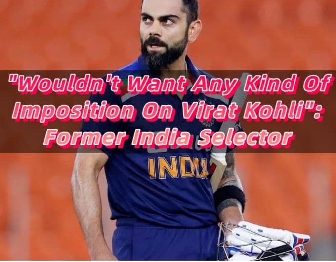 Wouldn't Want Any Kind Of Imposition On Virat Kohli Former India Selector